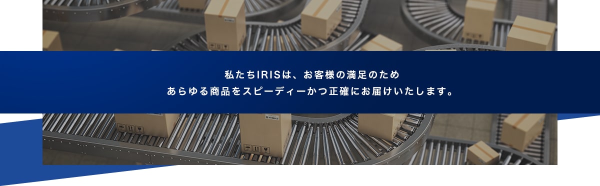 私たちIRISは、世界の皆様の満足のため、 あらゆる商品をグローバルにお届けします。